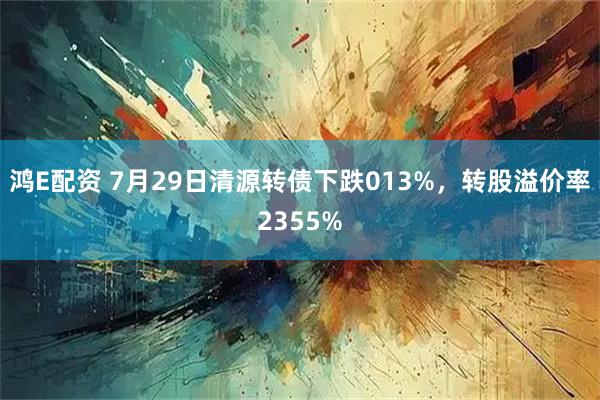 鸿E配资 7月29日清源转债下跌013%，转股溢价率2355%