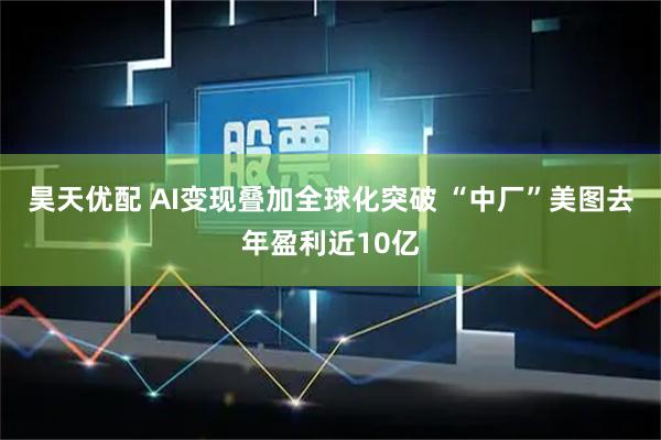 昊天优配 AI变现叠加全球化突破 “中厂”美图去年盈利近10亿