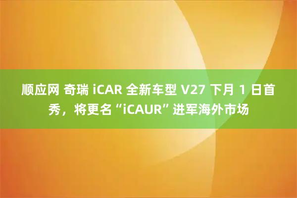 顺应网 奇瑞 iCAR 全新车型 V27 下月 1 日首秀，将更名“iCAUR”进军海外市场