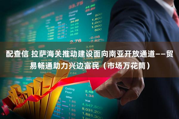 配查信 拉萨海关推动建设面向南亚开放通道——贸易畅通助力兴边富民（市场万花筒）