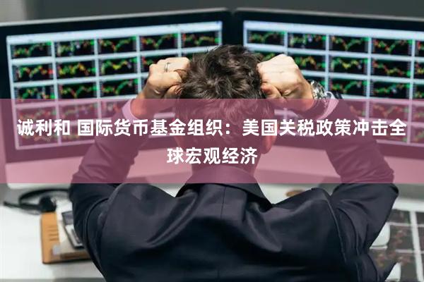 诚利和 国际货币基金组织：美国关税政策冲击全球宏观经济