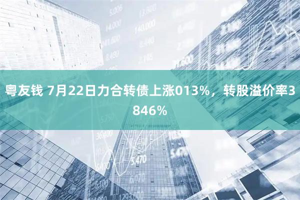 粤友钱 7月22日力合转债上涨013%，转股溢价率3846%