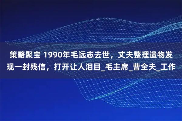策略聚宝 1990年毛远志去世，丈夫整理遗物发现一封残信，打开让人泪目_毛主席_曹全夫_工作