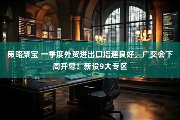 策略聚宝 一季度外贸进出口增速良好，广交会下周开幕！新设9大专区
