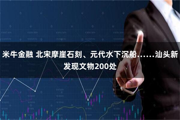 米牛金融 北宋摩崖石刻、元代水下沉船……汕头新发现文物200处